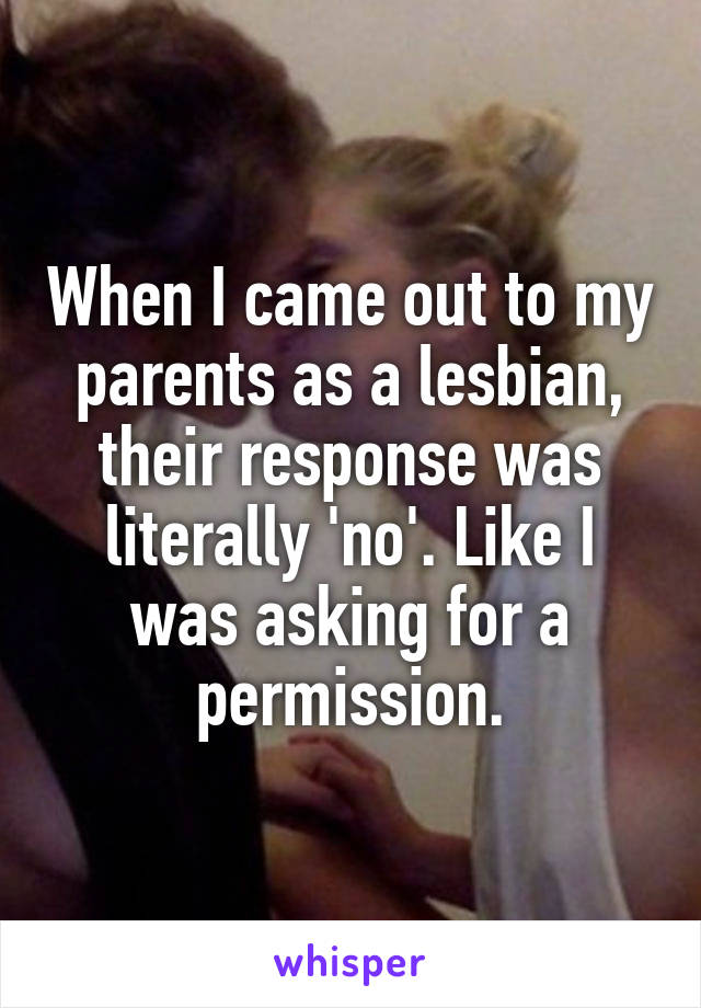 When I came out to my parents as a lesbian, their response was literally 'no'. Like I was asking for a permission.
