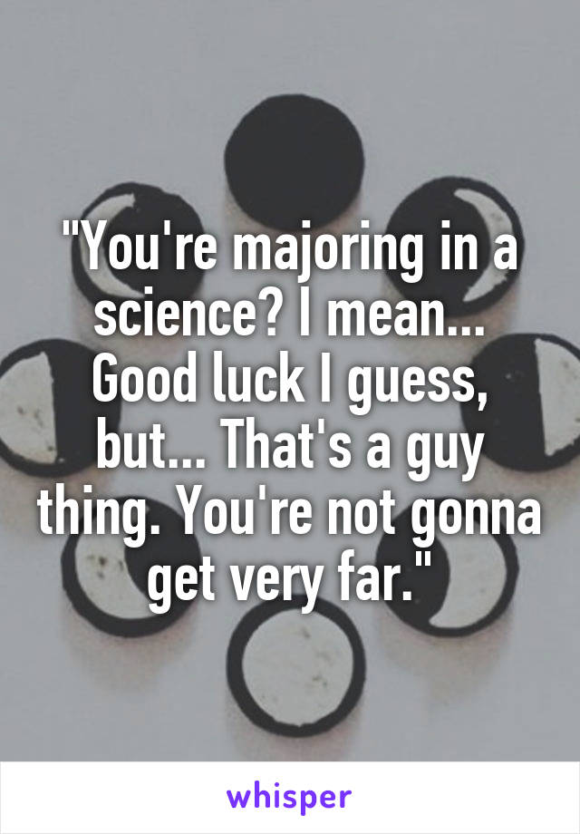 "You're majoring in a science? I mean... Good luck I guess, but... That's a guy thing. You're not gonna get very far."