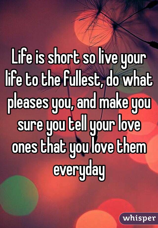 Life is short so live your life to the fullest, do what pleases you, and make you sure you tell your love ones that you love them everyday
