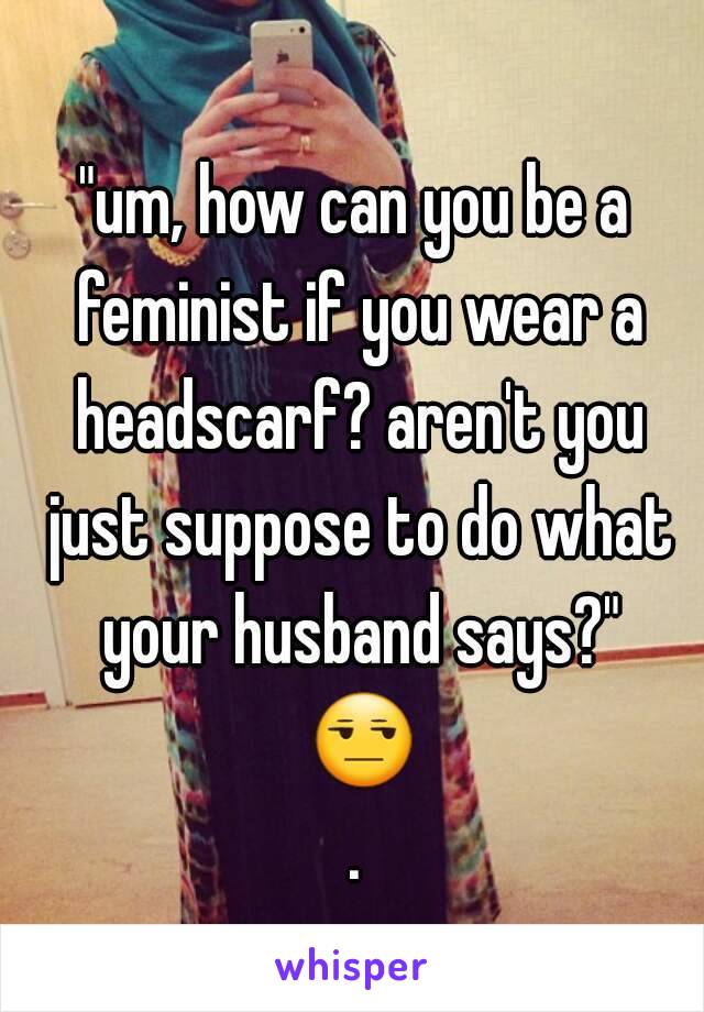 "um, how can you be a feminist if you wear a headscarf? aren't you just suppose to do what your husband says?" 😒.