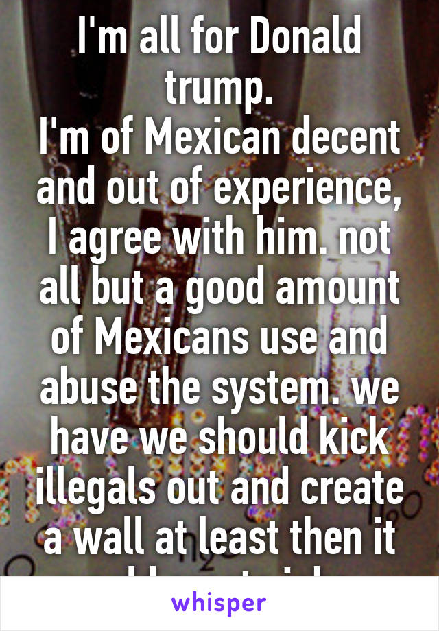I'm all for Donald trump.
I'm of Mexican decent and out of experience, I agree with him. not all but a good amount of Mexicans use and abuse the system. we have we should kick illegals out and create a wall at least then it would create jobs   