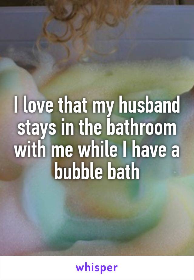 I love that my husband stays in the bathroom with me while I have a bubble bath