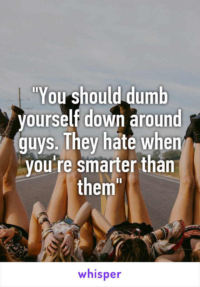 "You should dumb yourself down around guys. They hate when you're smarter than them"