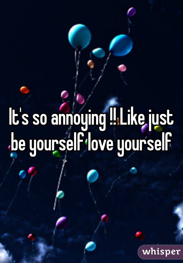 It's so annoying !! Like just be yourself love yourself 