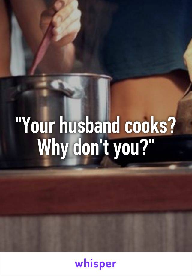 "Your husband cooks? Why don't you?"