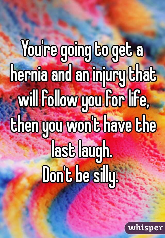 You're going to get a hernia and an injury that will follow you for life, then you won't have the last laugh. 
Don't be silly. 