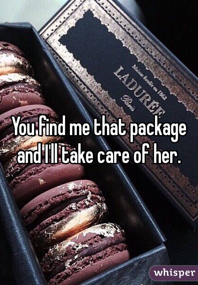 You find me that package and I'll take care of her. 