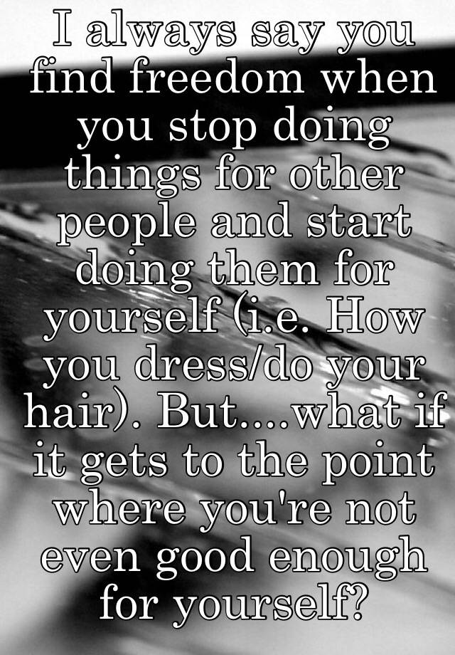 I Always Say You Find Freedom When You Stop Doing Things For Other