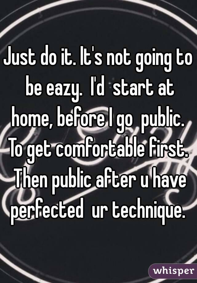 Just do it. It's not going to be eazy.  I'd  start at home, before I go  public.  To get comfortable first.  Then public after u have perfected  ur technique. 
