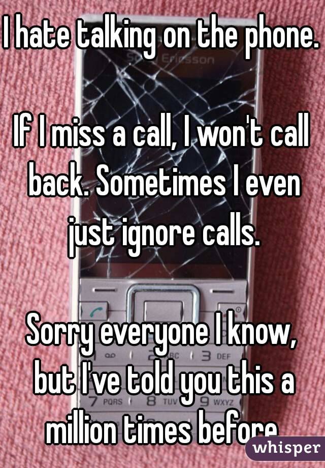 I hate talking on the phone.

If I miss a call, I won't call back. Sometimes I even just ignore calls.

Sorry everyone I know, but I've told you this a million times before.