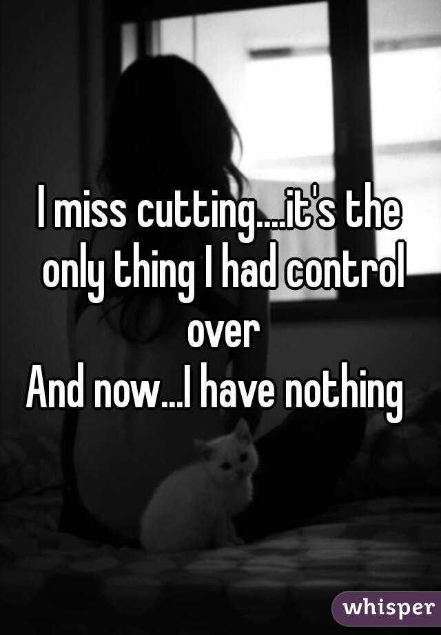 I miss cutting....it's the only thing I had control over
And now...I have nothing 