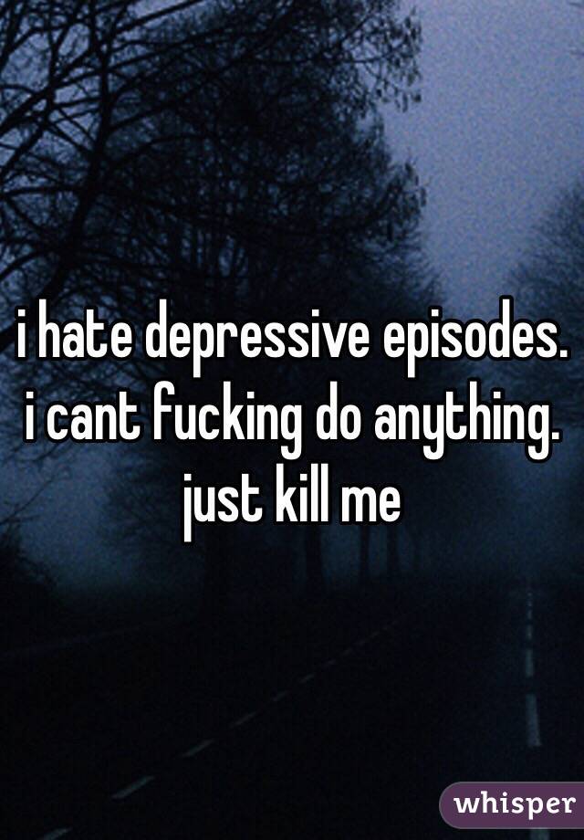 i hate depressive episodes. i cant fucking do anything. just kill me