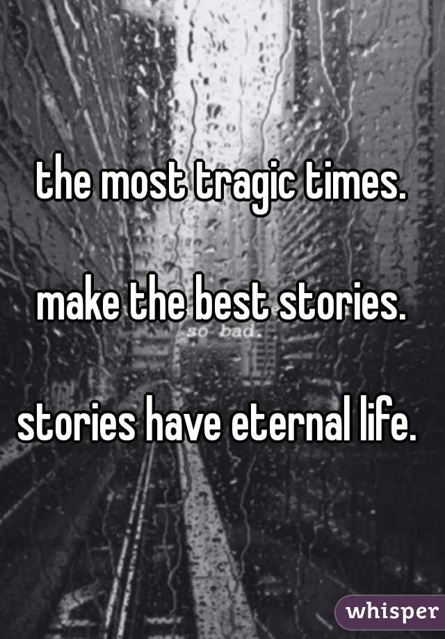 the most tragic times.

make the best stories.

stories have eternal life. 