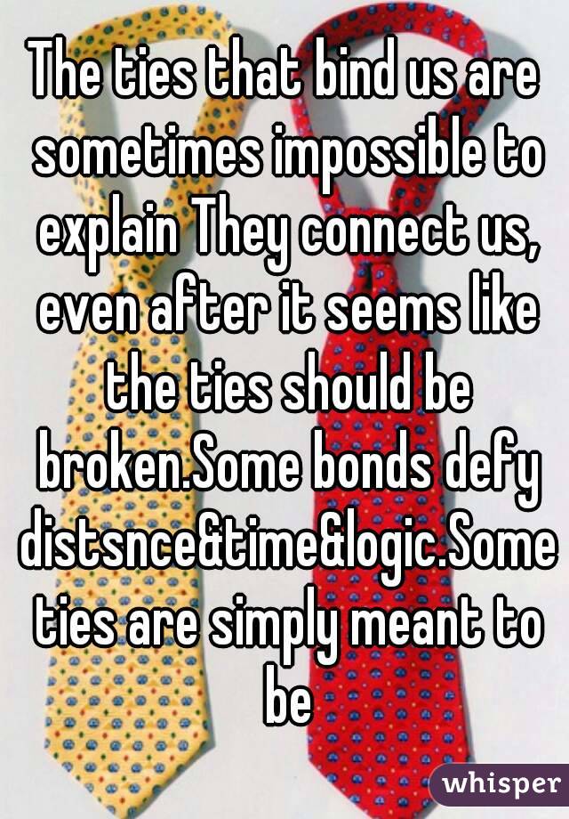 The ties that bind us are sometimes impossible to explain They connect us, even after it seems like the ties should be broken.Some bonds defy distsnce&time&logic.Some ties are simply meant to be