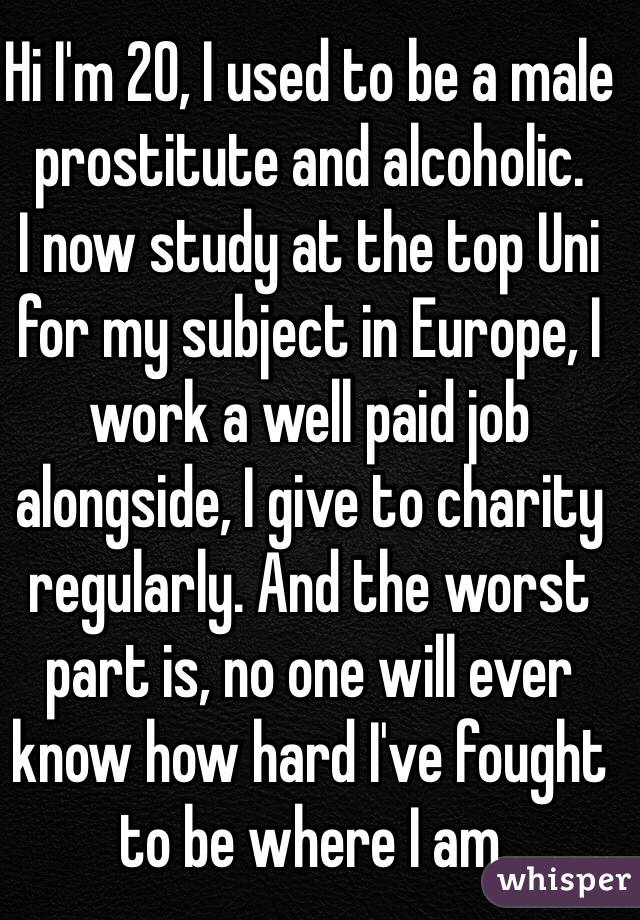 Hi I'm 20, I used to be a male prostitute and alcoholic. 
I now study at the top Uni for my subject in Europe, I work a well paid job alongside, I give to charity regularly. And the worst part is, no one will ever know how hard I've fought to be where I am