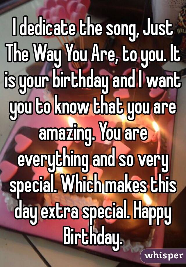 I dedicate the song, Just The Way You Are, to you. It is your birthday and I want you to know that you are amazing. You are everything and so very special. Which makes this day extra special. Happy Birthday. 