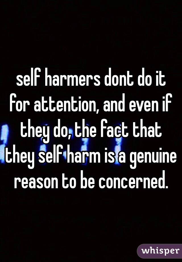 self harmers dont do it for attention, and even if they do, the fact that they self harm is a genuine reason to be concerned.