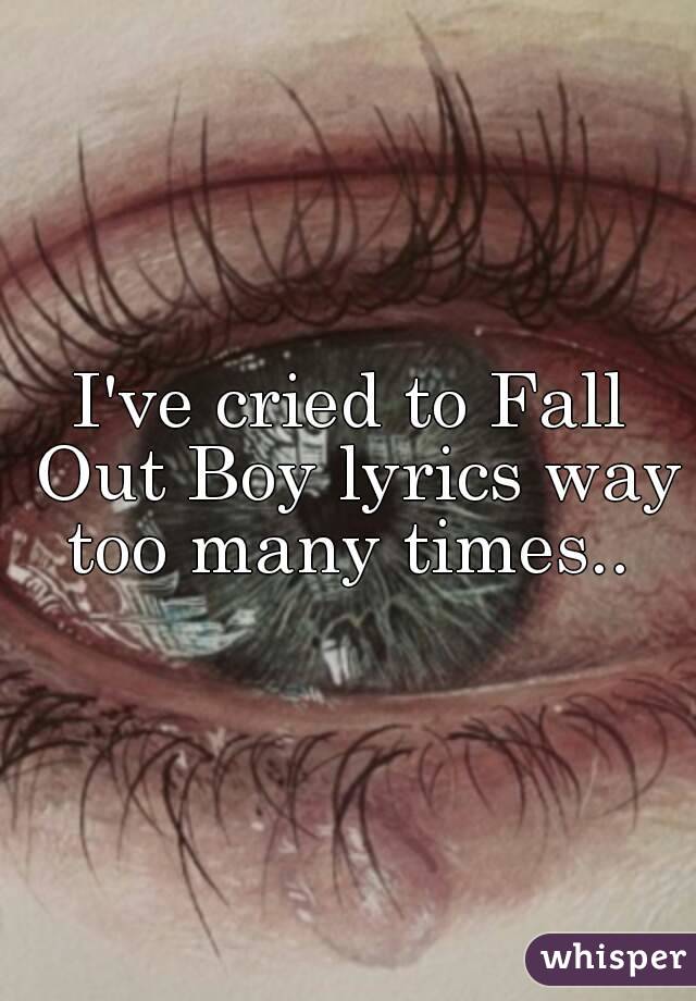 I've cried to Fall Out Boy lyrics way too many times.. 
