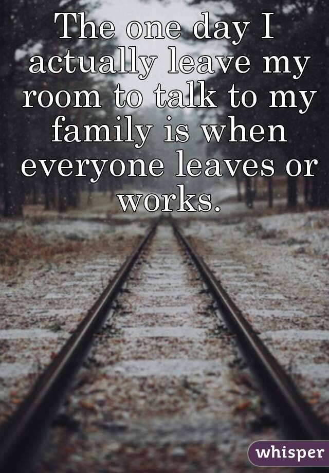 The one day I actually leave my room to talk to my family is when everyone leaves or works.