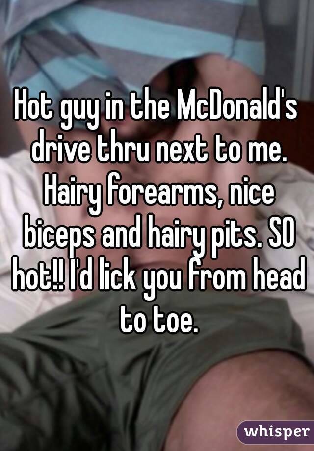 Hot guy in the McDonald's drive thru next to me. Hairy forearms, nice biceps and hairy pits. SO hot!! I'd lick you from head to toe.