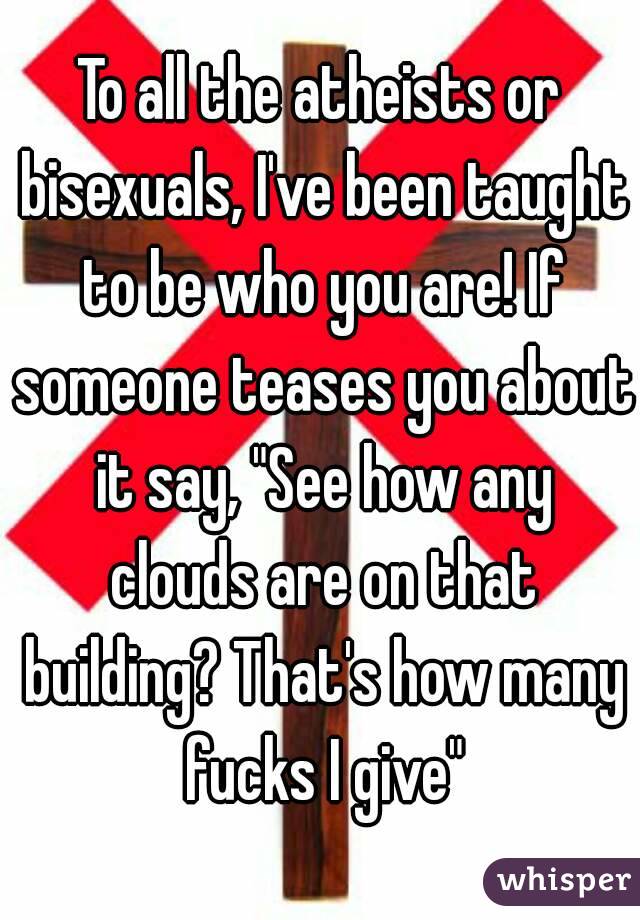 To all the atheists or bisexuals, I've been taught to be who you are! If someone teases you about it say, "See how any clouds are on that building? That's how many fucks I give"