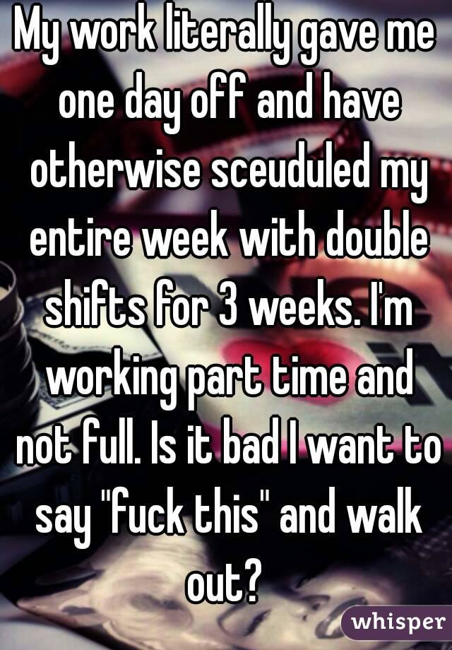 My work literally gave me one day off and have otherwise sceuduled my entire week with double shifts for 3 weeks. I'm working part time and not full. Is it bad I want to say "fuck this" and walk out? 