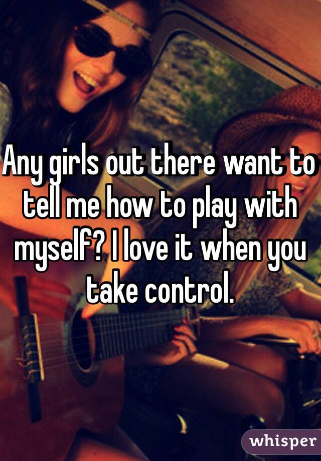 Any girls out there want to tell me how to play with myself? I love it when you take control.