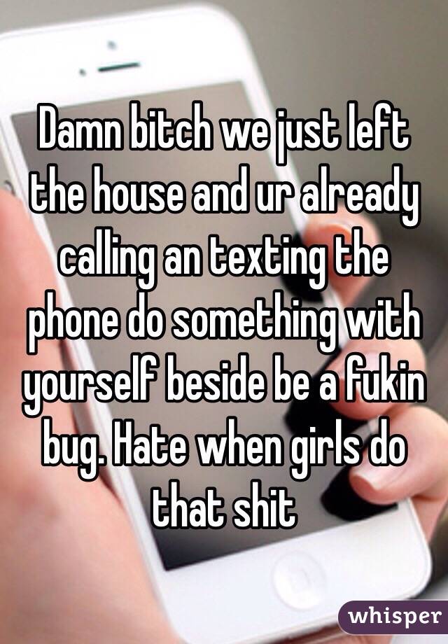 Damn bitch we just left the house and ur already calling an texting the phone do something with yourself beside be a fukin bug. Hate when girls do that shit