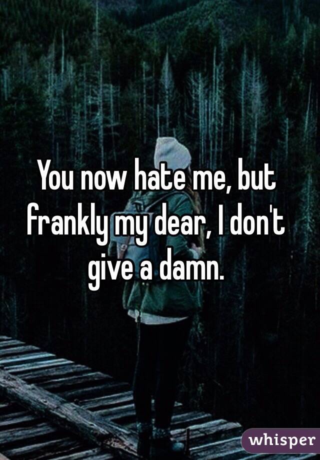 You now hate me, but frankly my dear, I don't give a damn. 