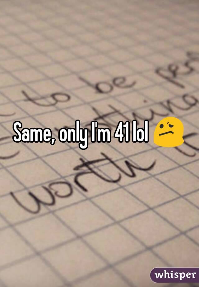 Same, only I'm 41 lol 😕