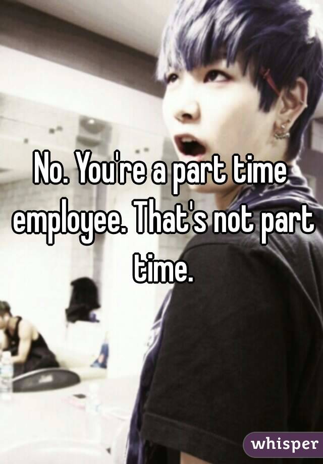 No. You're a part time employee. That's not part time.