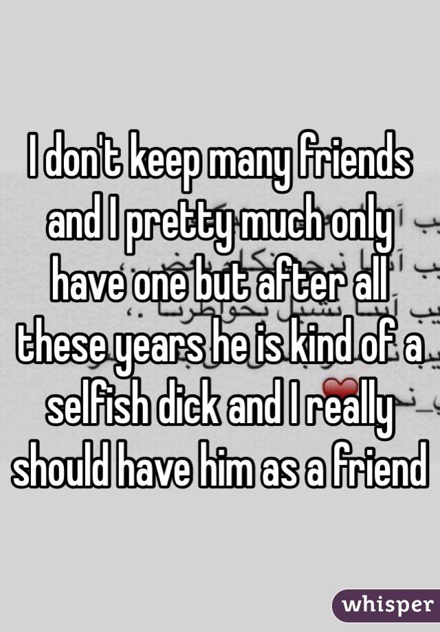 I don't keep many friends and I pretty much only have one but after all these years he is kind of a selfish dick and I really should have him as a friend