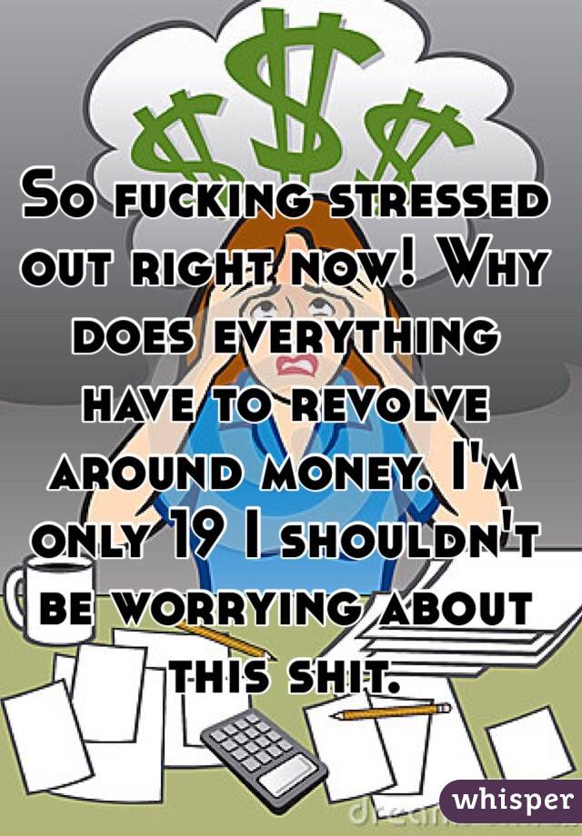 So fucking stressed out right now! Why does everything have to revolve around money. I'm only 19 I shouldn't be worrying about this shit.