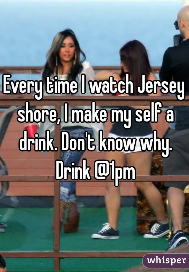 Every time I watch Jersey shore, I make my self a drink. Don't know why. Drink @1pm