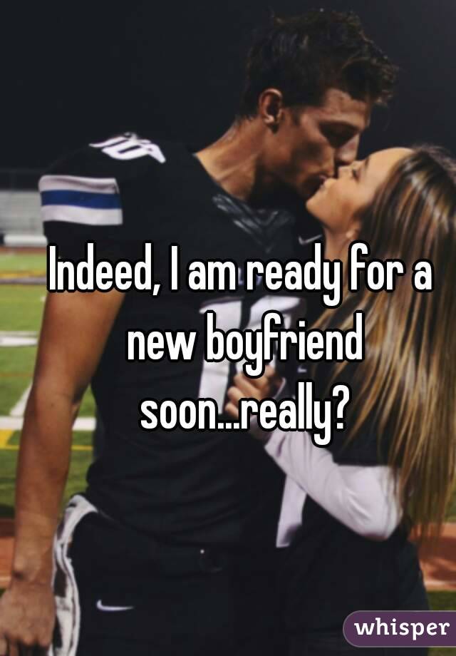 Indeed, I am ready for a new boyfriend soon...really?