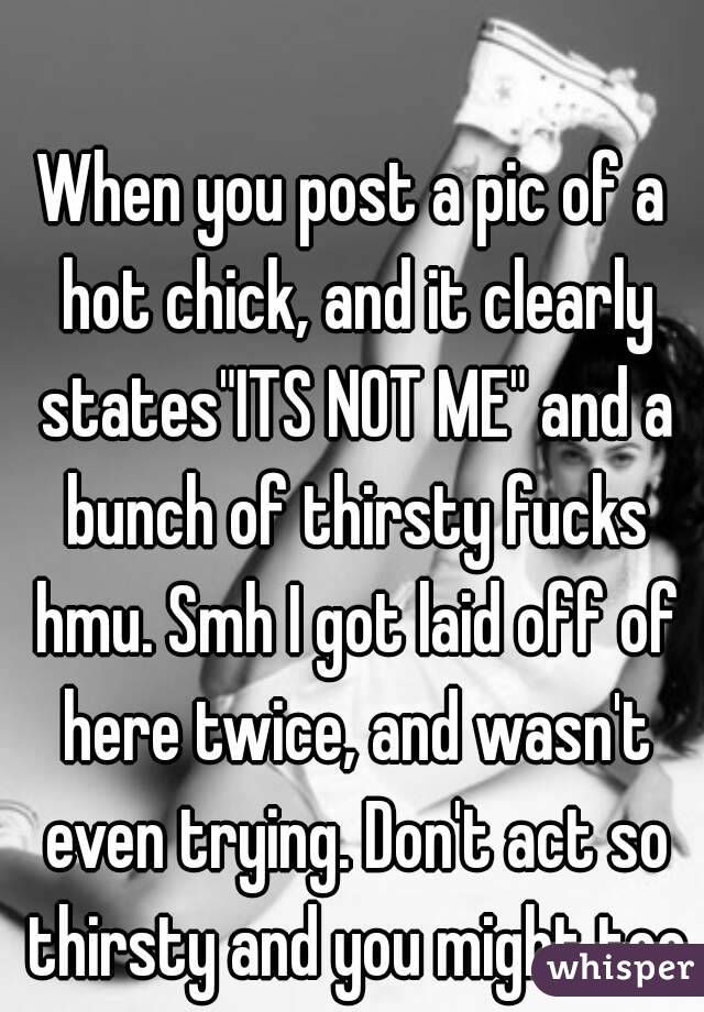 When you post a pic of a hot chick, and it clearly states"ITS NOT ME" and a bunch of thirsty fucks hmu. Smh I got laid off of here twice, and wasn't even trying. Don't act so thirsty and you might too