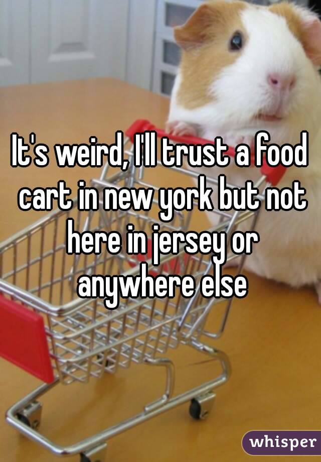 It's weird, I'll trust a food cart in new york but not here in jersey or anywhere else