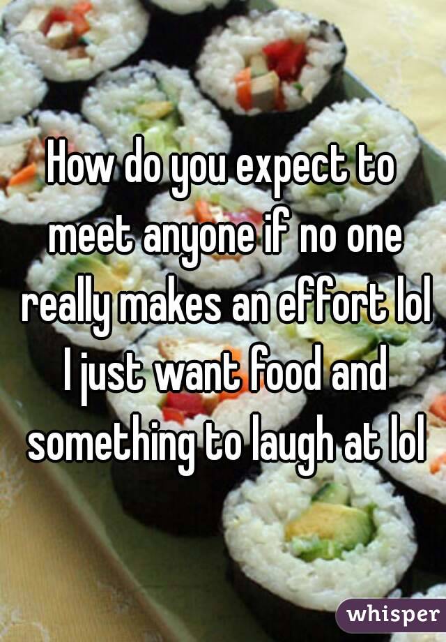 How do you expect to meet anyone if no one really makes an effort lol I just want food and something to laugh at lol