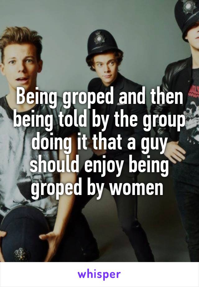 Being groped and then being told by the group doing it that a guy should enjoy being groped by women 