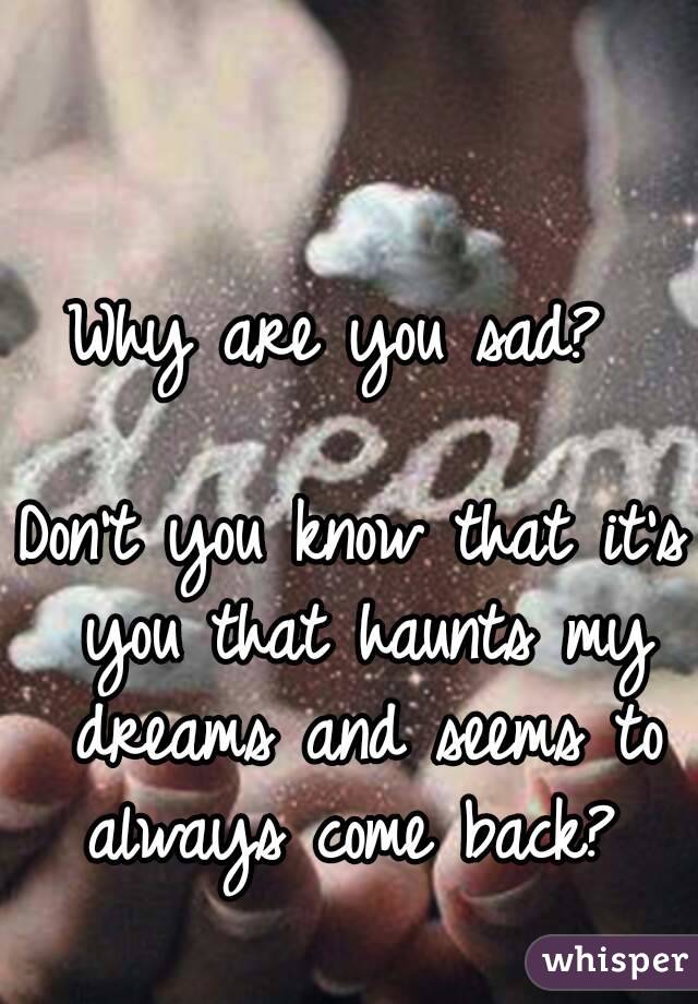 Why are you sad? 

Don't you know that it's you that haunts my dreams and seems to always come back? 