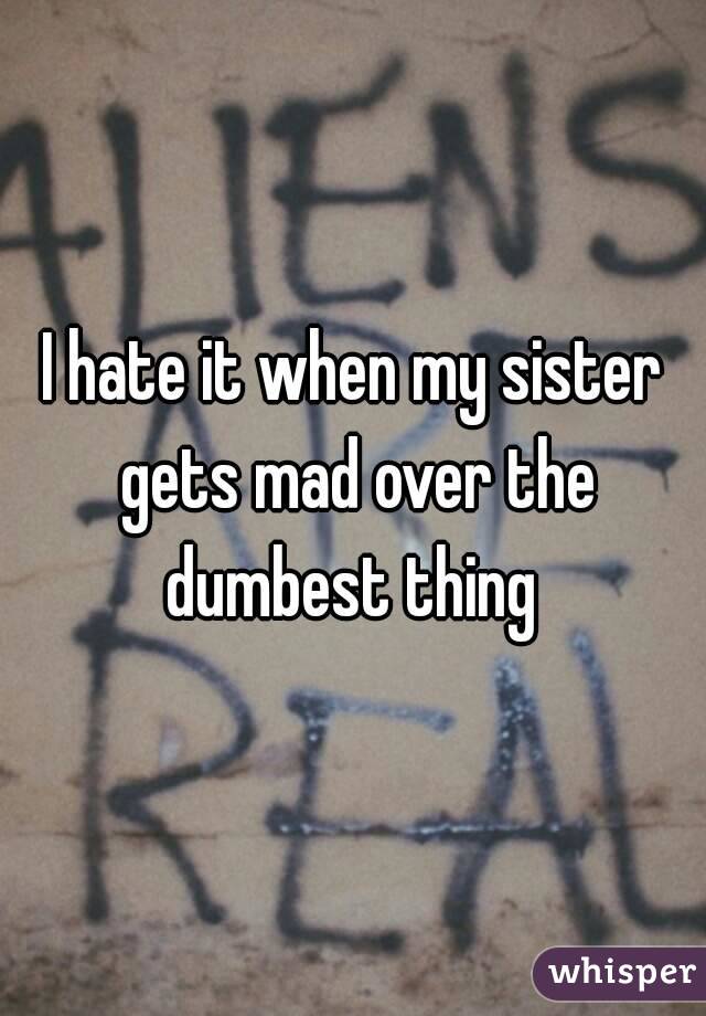 I hate it when my sister gets mad over the dumbest thing 