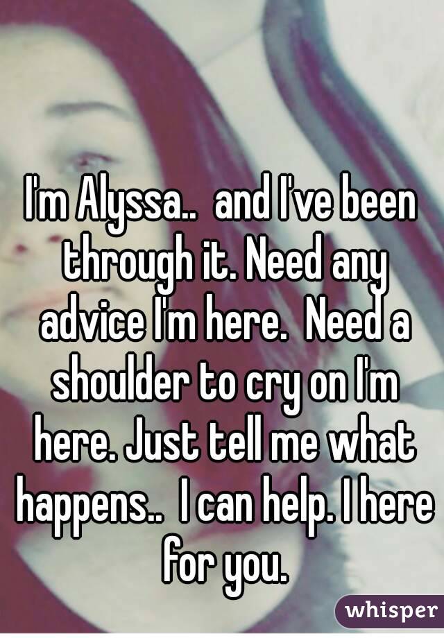 I'm Alyssa..  and I've been through it. Need any advice I'm here.  Need a shoulder to cry on I'm here. Just tell me what happens..  I can help. I here for you.