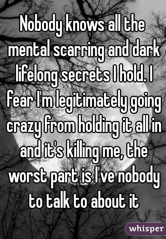 Nobody knows all the mental scarring and dark lifelong secrets I hold. I fear I'm legitimately going crazy from holding it all in and it's killing me, the worst part is I've nobody to talk to about it