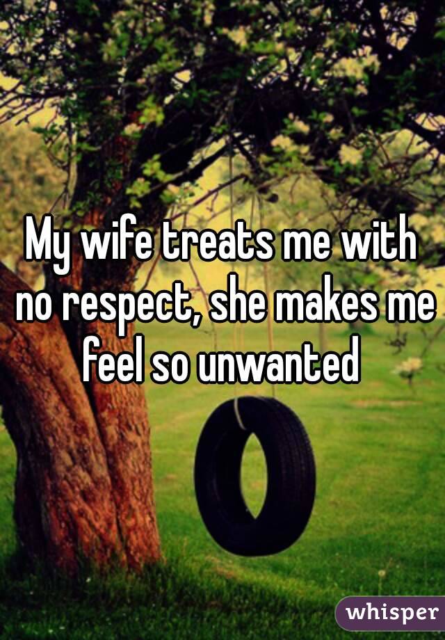 My wife treats me with no respect, she makes me feel so unwanted 