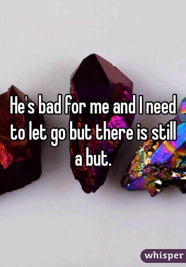 He's bad for me and I need to let go but there is still a but.