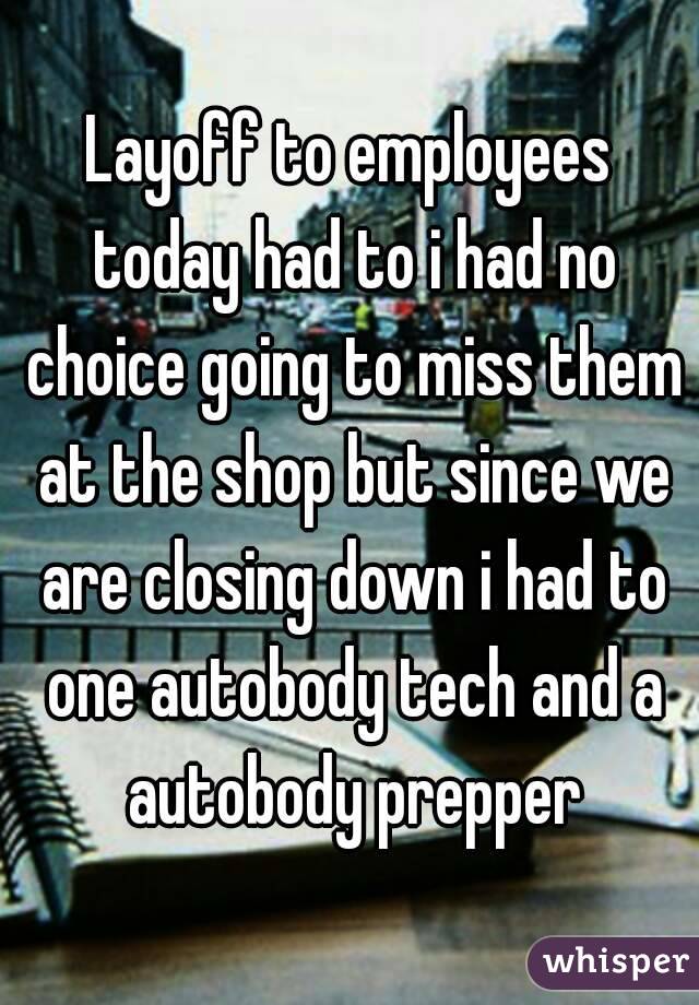 Layoff to employees today had to i had no choice going to miss them at the shop but since we are closing down i had to one autobody tech and a autobody prepper