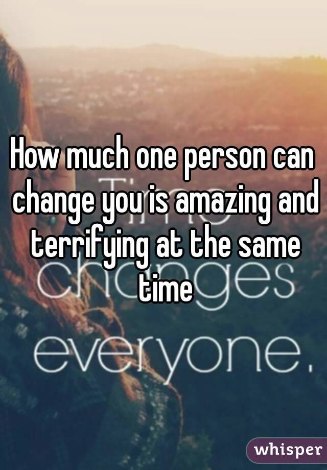 How much one person can change you is amazing and terrifying at the same time