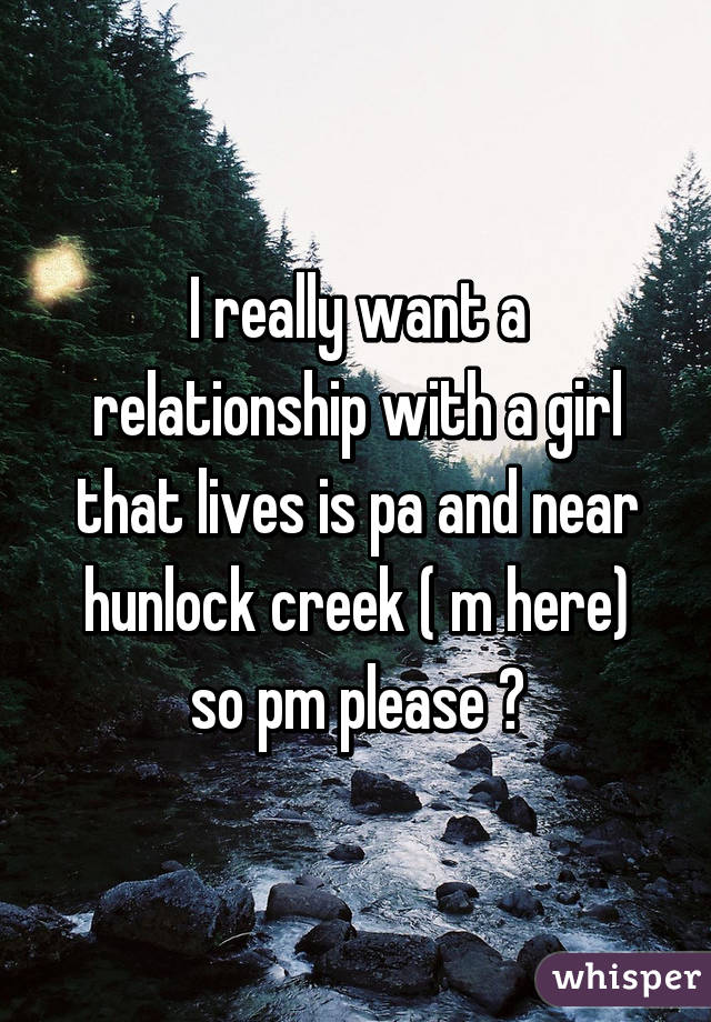 I really want a relationship with a girl that lives is pa and near hunlock creek ( m here) so pm please 😔