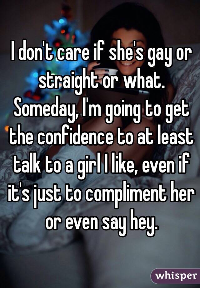 I don't care if she's gay or straight or what. Someday, I'm going to get the confidence to at least talk to a girl I like, even if it's just to compliment her or even say hey.