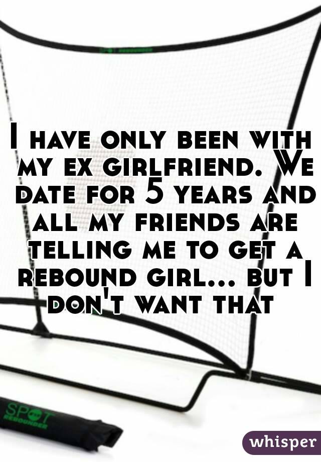 I have only been with my ex girlfriend. We date for 5 years and all my friends are telling me to get a rebound girl... but I don't want that 